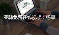 亚韩免费在线视频：畅享无码内容的一区和三区